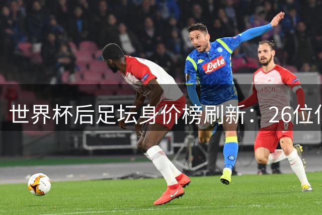 世界杯后足坛身价榜刷新：26位亿元先生诞生 巴黎巴萨领跑俱乐部榜单