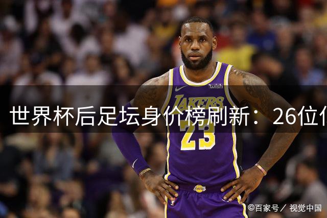 世界杯后足坛身价榜刷新：26位亿元先生诞生 巴黎巴萨领跑俱乐部榜单