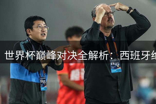 世界杯巅峰对决全解析：西班牙绝杀封王 黑马逆袭改写历史