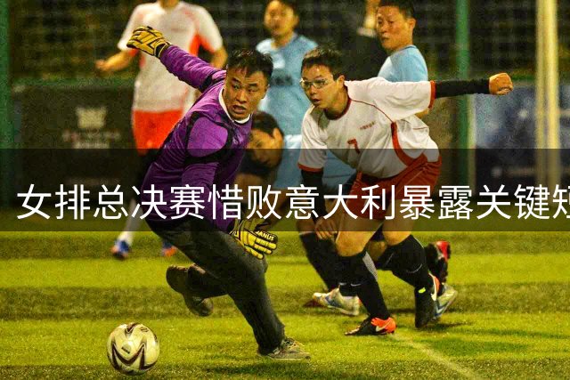 女排总决赛惜败意大利暴露关键短板 三大核心表现亮眼