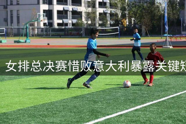 女排总决赛惜败意大利暴露关键短板 三大核心表现亮眼