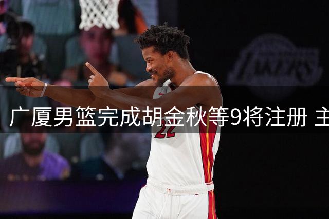 广厦男篮完成胡金秋等9将注册 主力核心合同进入最后一年