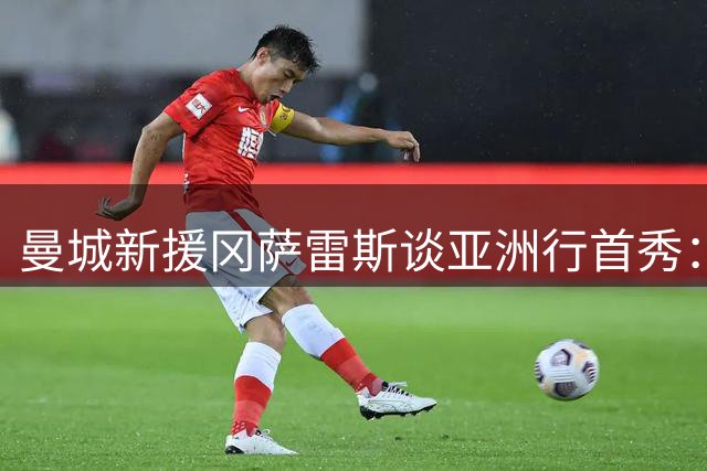 曼城新援冈萨雷斯谈亚洲行首秀：极端高温下的战术坚持
