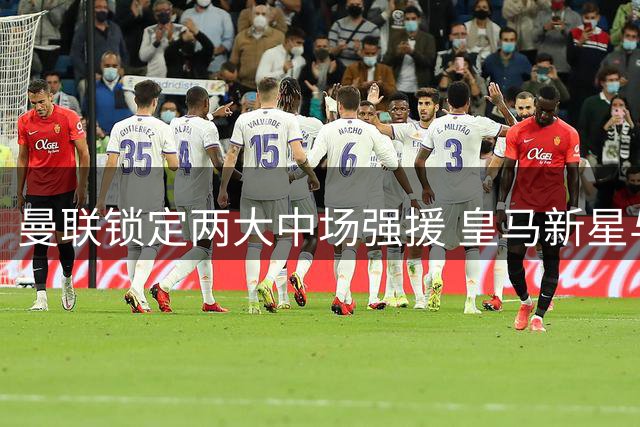 曼联锁定两大中场强援 皇马新星与英超悍将进入引援名单