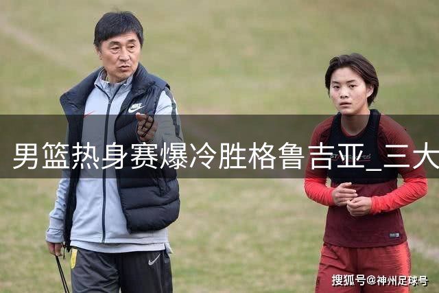 男篮热身赛爆冷胜格鲁吉亚 三大意外暴露教练组用人争议