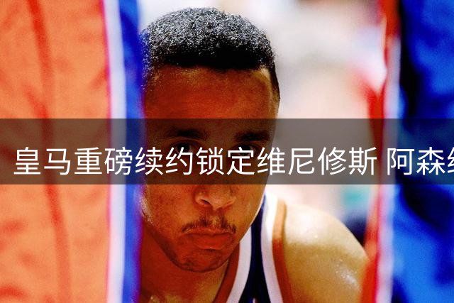 皇马重磅续约锁定维尼修斯 阿森纳1.35亿引援失手