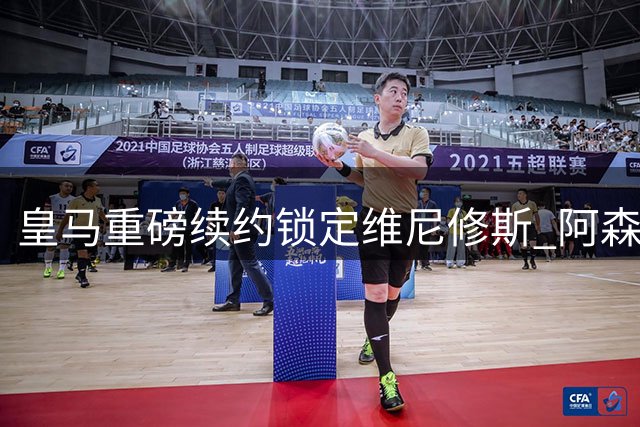 皇马重磅续约锁定维尼修斯 阿森纳1.35亿引援失手