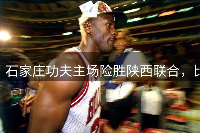 石家庄功夫主场险胜陕西联合，比达尔传射助球队终结五轮不胜