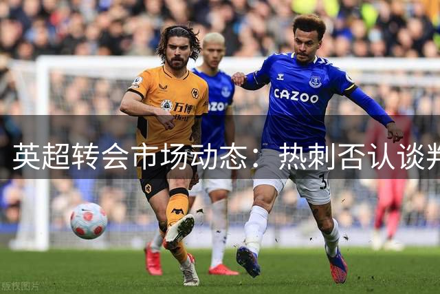 英超转会市场动态：热刺否认谈判贝里瓦尔，阿森纳拒售苏比门迪