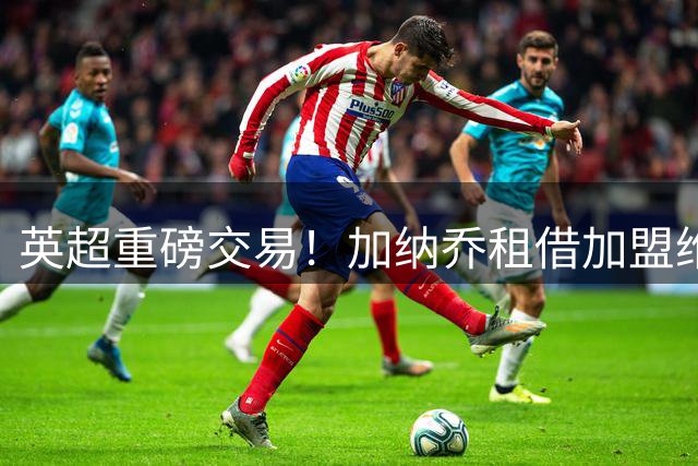 英超重磅交易！加纳乔租借加盟维拉 合同暗藏强制买断玄机