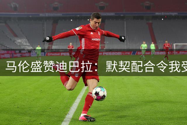 马伦盛赞迪巴拉：默契配合令我受益匪浅
