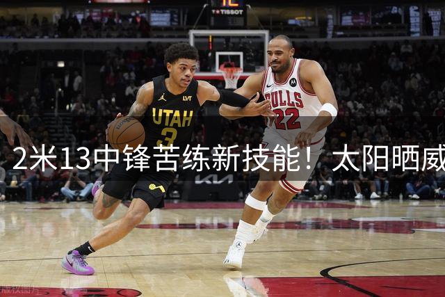 2米13中锋苦练新技能！太阳晒威廉姆斯训练引爆球迷期待