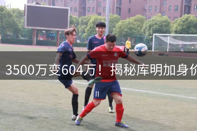 3500万变604万！揭秘库明加身价4连跌，经纪人同一招曾赌出亿元肥约