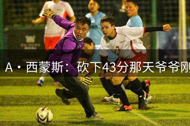 A·西蒙斯：砍下43分那天爷爷刚去世 感觉像顺应着比赛在漂浮
