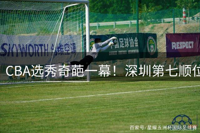 CBA选秀奇葩一幕！深圳第七顺位弃选 第18顺位挑中名宿单涛之子