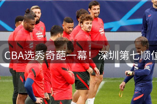 CBA选秀奇葩一幕！深圳第七顺位弃选 第18顺位挑中名宿单涛之子