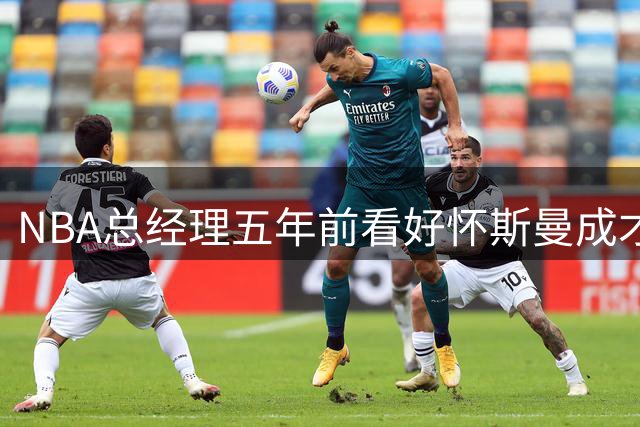 NBA总经理五年前看好怀斯曼成才 如今现实与预测大相径庭