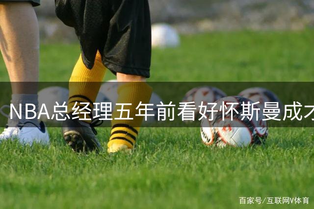 NBA总经理五年前看好怀斯曼成才 如今现实与预测大相径庭